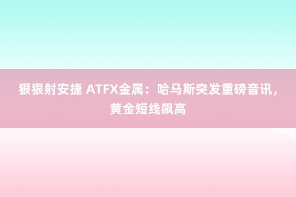 狠狠射安捷 ATFX金属：哈马斯突发重磅音讯，黄金短线飙高