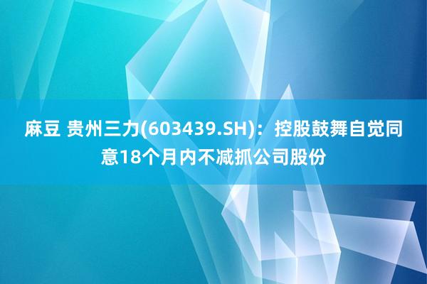 麻豆 贵州三力(603439.SH)：控股鼓舞自觉同意18个月内不减抓公司股份