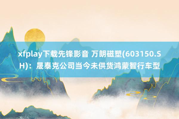 xfplay下载先锋影音 万朗磁塑(603150.SH)：晟泰克公司当今未供货鸿蒙智行车型