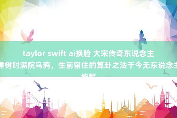 taylor swift ai换脸 大宋传奇东说念主物，建树时满院乌鸦，生前留住的算卦之法于今无东说念主能解