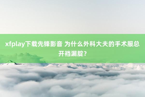 xfplay下载先锋影音 为什么外科大夫的手术服总开裆漏腚？