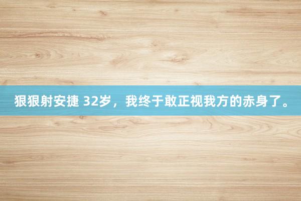 狠狠射安捷 32岁，我终于敢正视我方的赤身了。