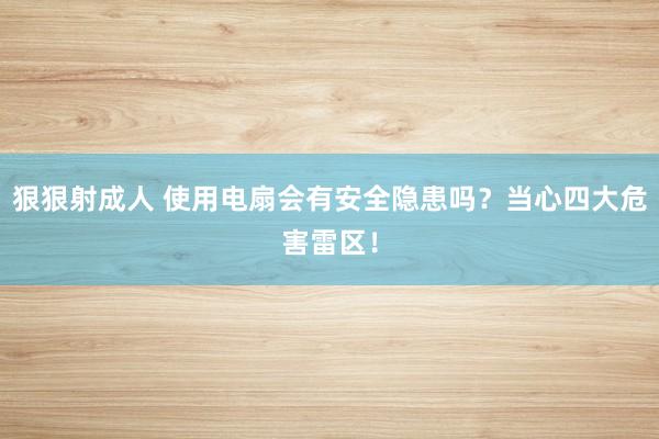 狠狠射成人 使用电扇会有安全隐患吗？当心四大危害雷区！