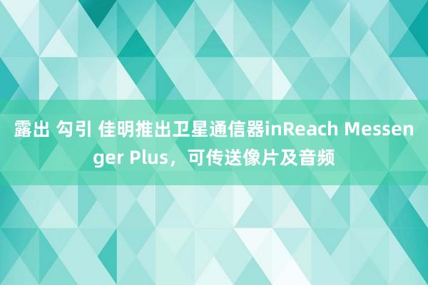 露出 勾引 佳明推出卫星通信器inReach Messenger Plus，可传送像片及音频