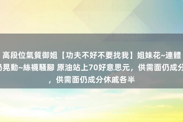 高段位氣質御姐【功夫不好不要找我】姐妹花~連體絲襪~大奶晃動~絲襪騷腳 原油站上70好意思元，供需面