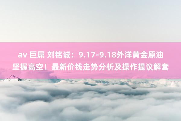 av 巨屌 刘铭诚：9.17-9.18外洋黄金原油坚握高空！最新价钱走势分析及操作提议解套