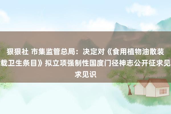 狠狠社 市集监管总局：决定对《食用植物油散装运载卫生条目》拟立项强制性国度门径神志公开征求见识