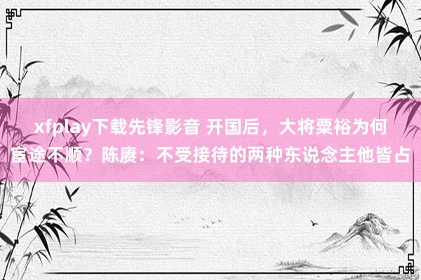 xfplay下载先锋影音 开国后，大将粟裕为何宦途不顺？陈赓：不受接待的两种东说念主他皆占