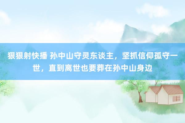 狠狠射快播 孙中山守灵东谈主，坚抓信仰孤守一世，直到离世也要葬在孙中山身边