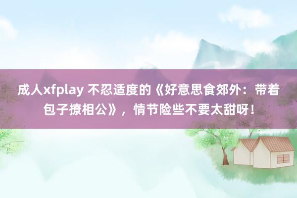 成人xfplay 不忍适度的《好意思食郊外：带着包子撩相公》，情节险些不要太甜呀！