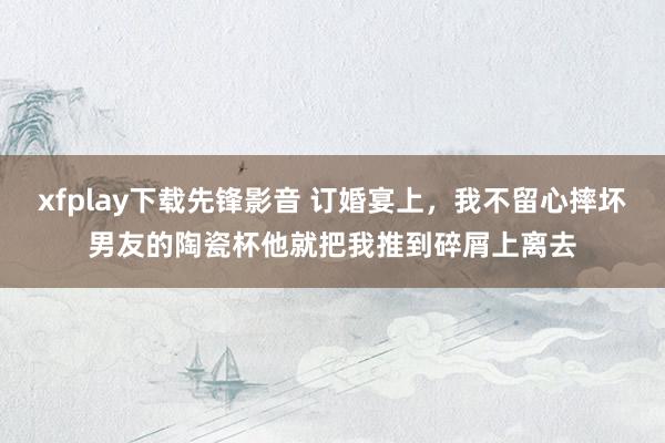 xfplay下载先锋影音 订婚宴上，我不留心摔坏男友的陶瓷杯他就把我推到碎屑上离去