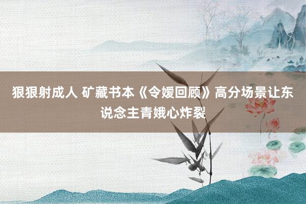 狠狠射成人 矿藏书本《令嫒回顾》高分场景让东说念主青娥心炸裂