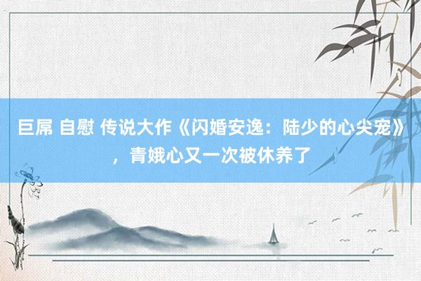 巨屌 自慰 传说大作《闪婚安逸：陆少的心尖宠》，青娥心又一次被休养了