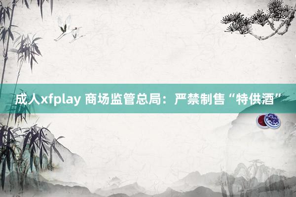 成人xfplay 商场监管总局：严禁制售“特供酒”