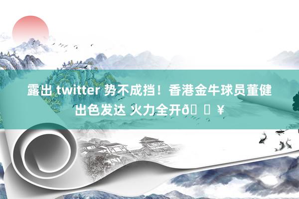 露出 twitter 势不成挡！香港金牛球员董健出色发达 火力全开🔥