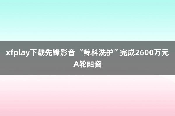 xfplay下载先锋影音 “鲸科洗护”完成2600万元A轮融资