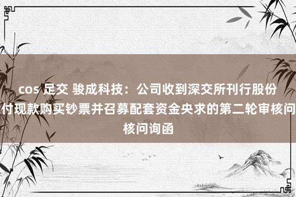 cos 足交 骏成科技：公司收到深交所刊行股份及支付现款购买钞票并召募配套资金央求的第二轮审核问询函