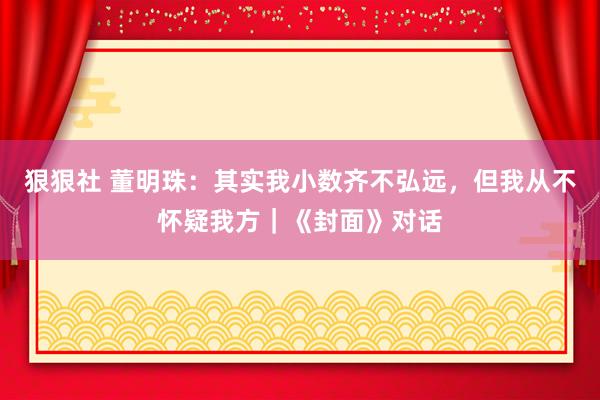 狠狠社 董明珠：其实我小数齐不弘远，但我从不怀疑我方｜《封面》对话