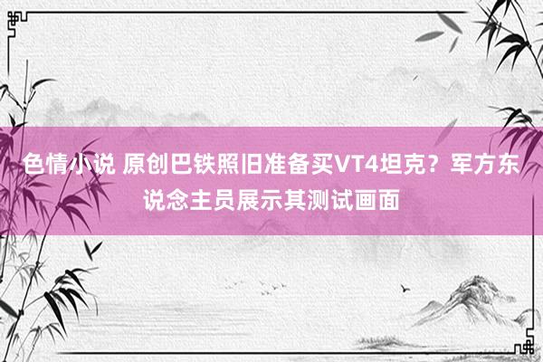 色情小说 原创巴铁照旧准备买VT4坦克？军方东说念主员展示其测试画面