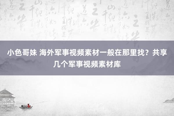 小色哥妹 海外军事视频素材一般在那里找？共享几个军事视频素材库