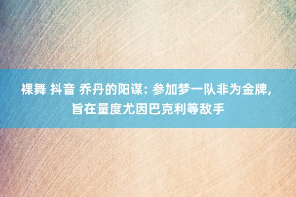 裸舞 抖音 乔丹的阳谋: 参加梦一队非为金牌， 旨在量度尤因巴克利等敌手