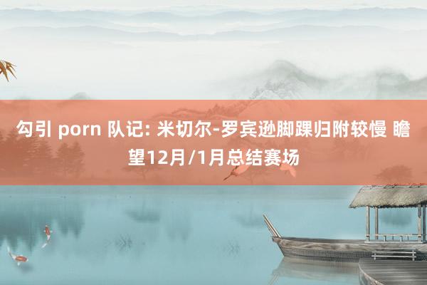 勾引 porn 队记: 米切尔-罗宾逊脚踝归附较慢 瞻望12月/1月总结赛场