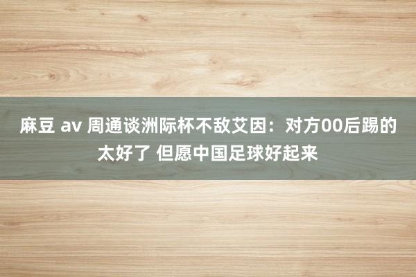 麻豆 av 周通谈洲际杯不敌艾因：对方00后踢的太好了 但愿中国足球好起来