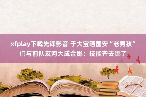 xfplay下载先锋影音 于大宝晒国安“老男孩”们与前队友河大成合影：技能齐去哪了