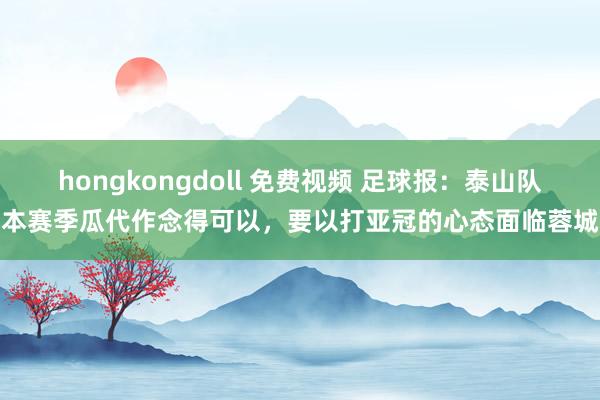 hongkongdoll 免费视频 足球报：泰山队本赛季瓜代作念得可以，要以打亚冠的心态面临蓉城