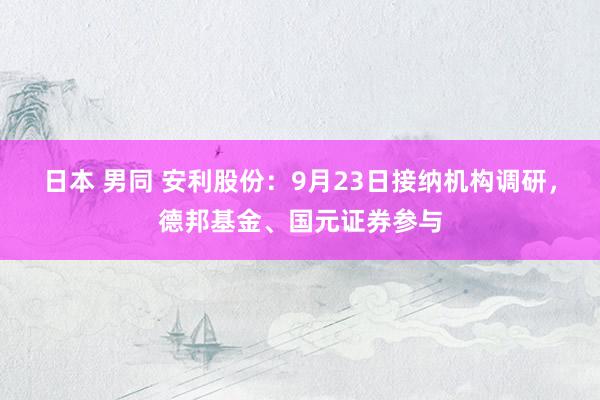 日本 男同 安利股份：9月23日接纳机构调研，德邦基金、国元证券参与