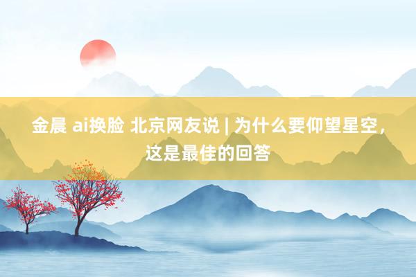 金晨 ai换脸 北京网友说 | 为什么要仰望星空，这是最佳的回答