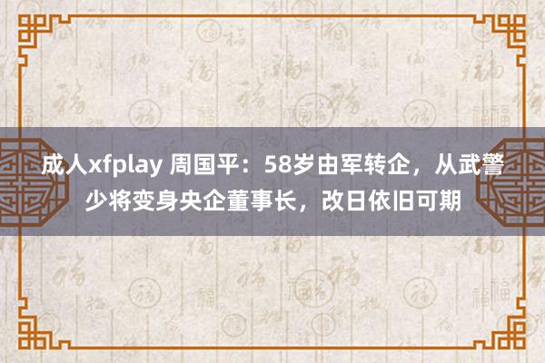 成人xfplay 周国平：58岁由军转企，从武警少将变身央企董事长，改日依旧可期