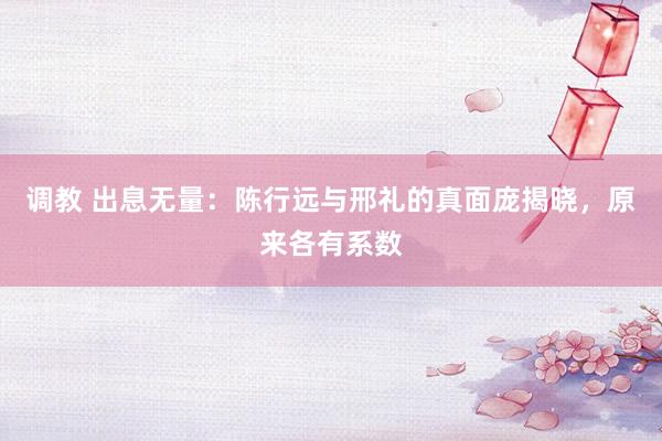 调教 出息无量：陈行远与邢礼的真面庞揭晓，原来各有系数