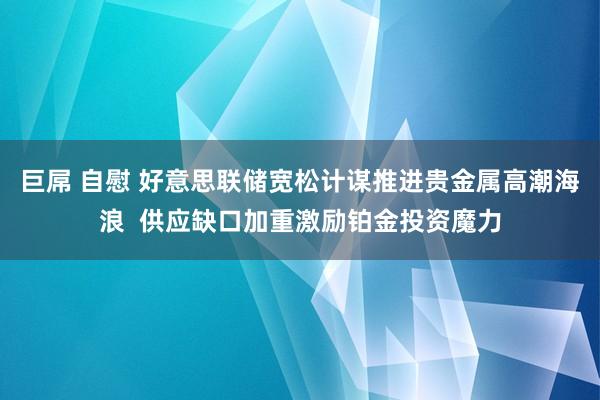 巨屌 自慰 好意思联储宽松计谋推进贵金属高潮海浪  供应缺口加重激励铂金投资魔力