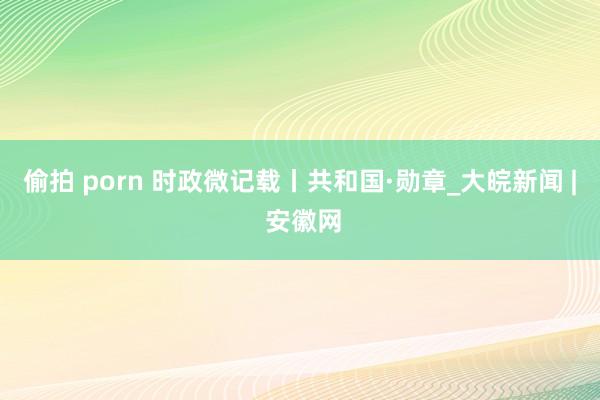 偷拍 porn 时政微记载丨共和国·勋章_大皖新闻 | 安徽网