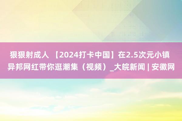 狠狠射成人 【2024打卡中国】在2.5次元小镇 异邦网红带你逛潮集（视频）_大皖新闻 | 安徽网