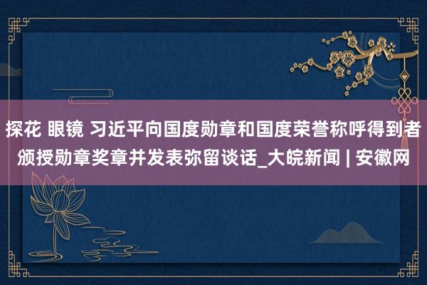 探花 眼镜 习近平向国度勋章和国度荣誉称呼得到者颁授勋章奖章并发表弥留谈话_大皖新闻 | 安徽网