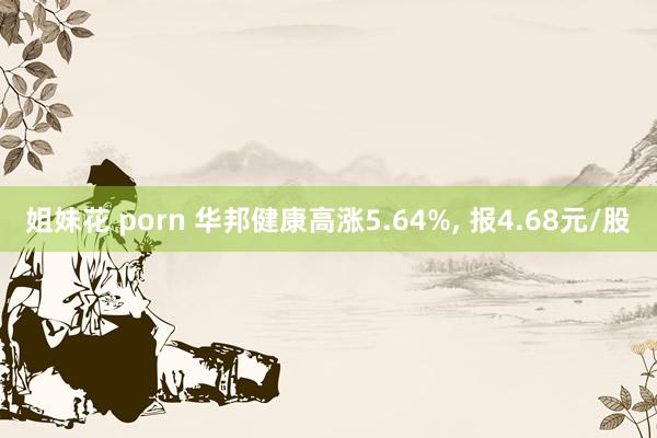 姐妹花 porn 华邦健康高涨5.64%， 报4.68元/股