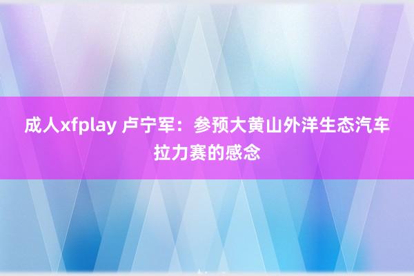 成人xfplay 卢宁军：参预大黄山外洋生态汽车拉力赛的感念