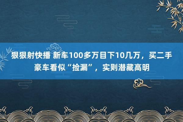 狠狠射快播 新车100多万目下10几万，买二手豪车看似“捡漏”，实则潜藏高明