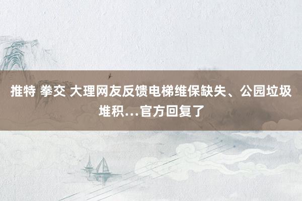 推特 拳交 大理网友反馈电梯维保缺失、公园垃圾堆积…官方回复了