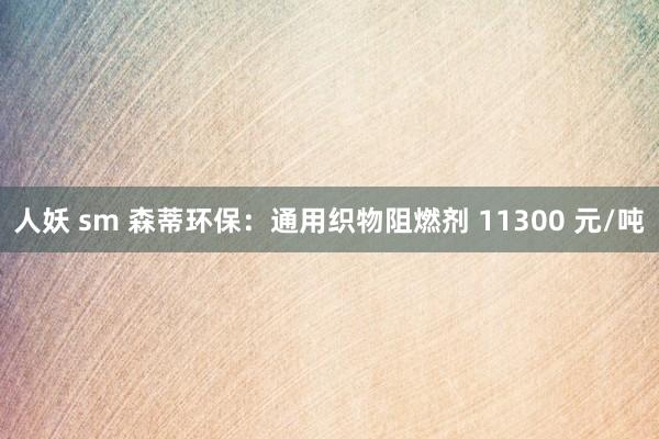 人妖 sm 森蒂环保：通用织物阻燃剂 11300 元/吨