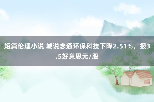 短篇伦理小说 城说念通环保科技下降2.51%，报3.5好意思元/股