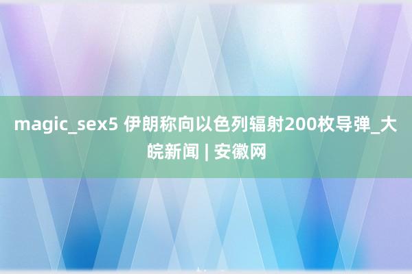 magic_sex5 伊朗称向以色列辐射200枚导弹_大皖新闻 | 安徽网