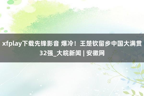 xfplay下载先锋影音 爆冷！王楚钦留步中国大满贯32强_大皖新闻 | 安徽网