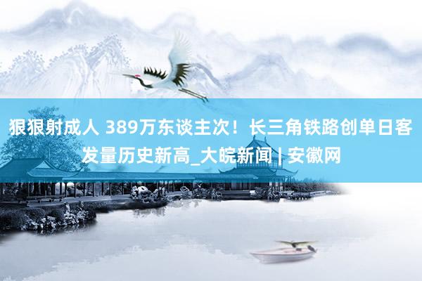 狠狠射成人 389万东谈主次！长三角铁路创单日客发量历史新高_大皖新闻 | 安徽网