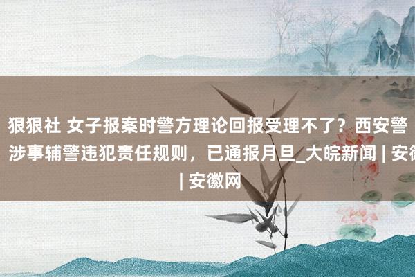 狠狠社 女子报案时警方理论回报受理不了？西安警方：涉事辅警违犯责任规则，已通报月旦_大皖新闻 | 安徽网