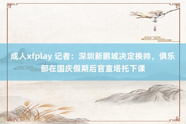 成人xfplay 记者：深圳新鹏城决定换帅，俱乐部在国庆假期后官宣塔托下课