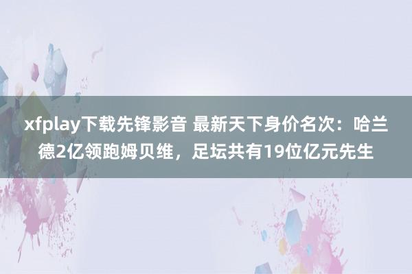 xfplay下载先锋影音 最新天下身价名次：哈兰德2亿领跑姆贝维，足坛共有19位亿元先生