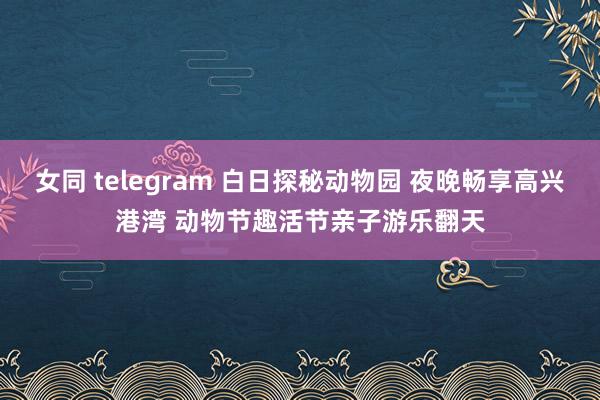 女同 telegram 白日探秘动物园 夜晚畅享高兴港湾 动物节趣活节亲子游乐翻天